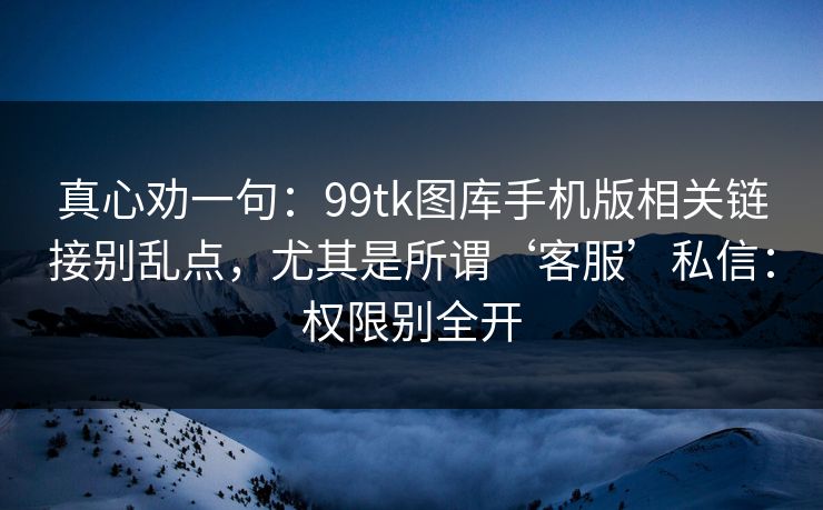 真心劝一句：99tk图库手机版相关链接别乱点，尤其是所谓‘客服’私信：权限别全开