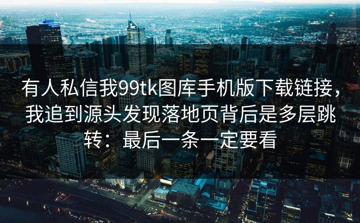 有人私信我99tk图库手机版下载链接，我追到源头发现落地页背后是多层跳转：最后一条一定要看