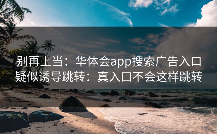 别再上当：华体会app搜索广告入口疑似诱导跳转：真入口不会这样跳转