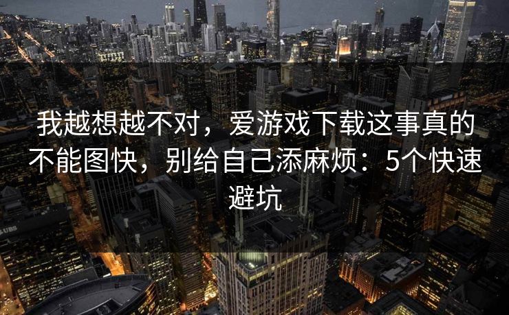我越想越不对，爱游戏下载这事真的不能图快，别给自己添麻烦：5个快速避坑