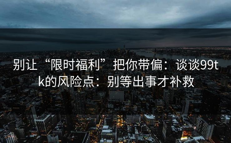 别让“限时福利”把你带偏：谈谈99tk的风险点：别等出事才补救