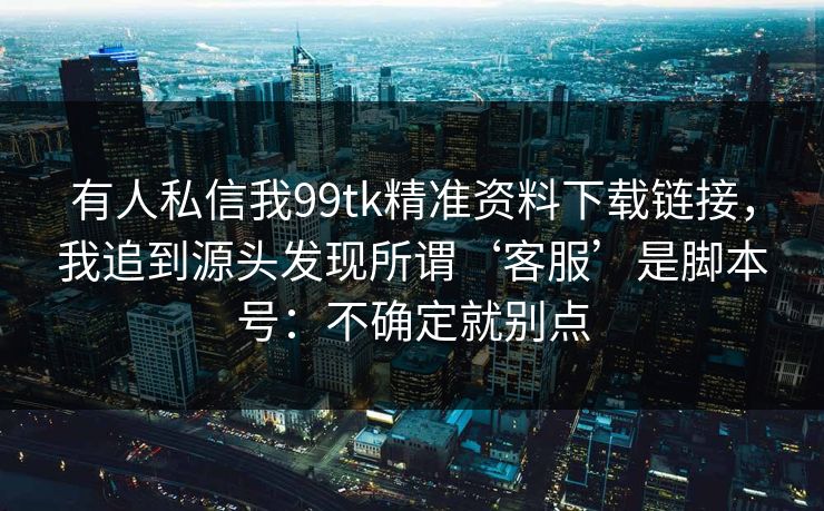 有人私信我99tk精准资料下载链接,我追到源头发现所谓‘客服’是脚本号:不确定就别点 有人私信我99tk精准资料下载链接,我追到源头发现所谓‘客服’是脚本号:不确定就别点