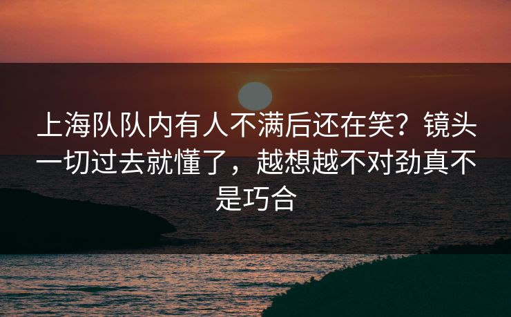 上海队队内有人不满后还在笑?镜头一切过去就懂了,越想越不对劲真不是巧合 上海队队内有人不满后还在笑?镜头一切过去就懂了,越想越不对劲真不是巧合